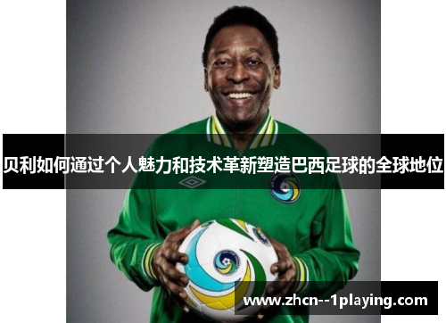 贝利如何通过个人魅力和技术革新塑造巴西足球的全球地位