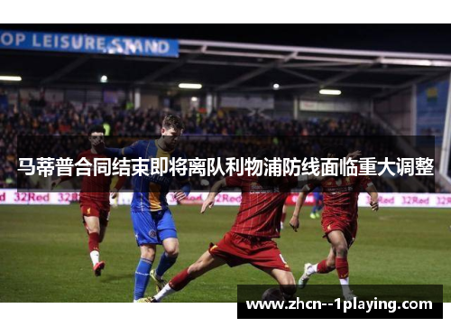 马蒂普合同结束即将离队利物浦防线面临重大调整
